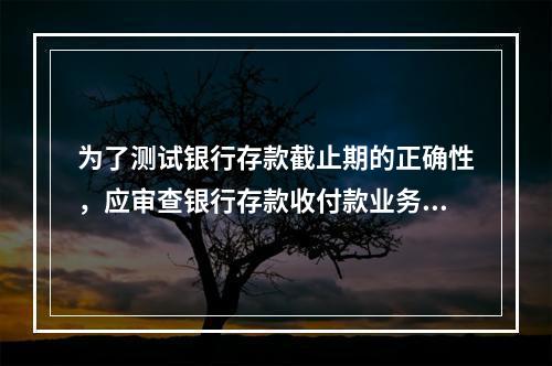 为了测试银行存款截止期的正确性，应审查银行存款收付款业务的期