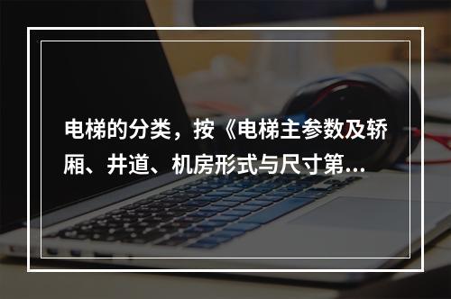 电梯的分类，按《电梯主参数及轿厢、井道、机房形式与尺寸第1部