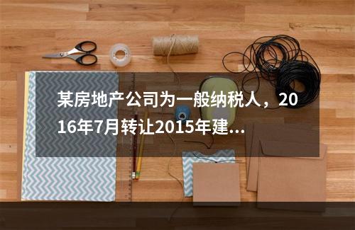 某房地产公司为一般纳税人，2016年7月转让2015年建成的