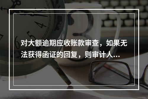 对大额逾期应收账款审查，如果无法获得函证的回复，则审计人员应