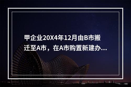 甲企业20X4年12月由B市搬迁至A市，在A市购置新建办公楼