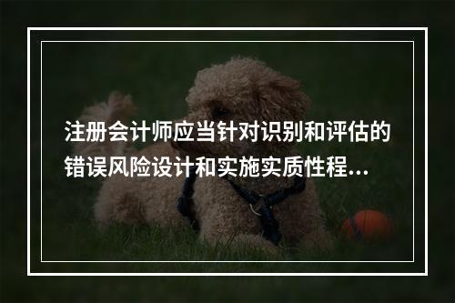 注册会计师应当针对识别和评估的错误风险设计和实施实质性程序获