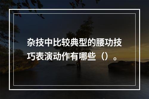 杂技中比较典型的腰功技巧表演动作有哪些（）。