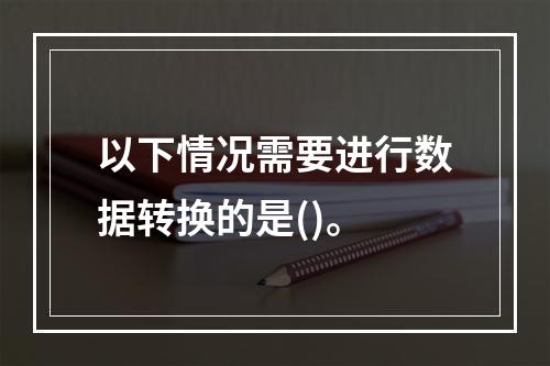 以下情况需要进行数据转换的是()。