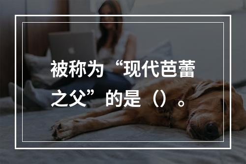 被称为“现代芭蕾之父”的是（）。