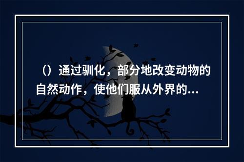 （）通过驯化，部分地改变动物的自然动作，使他们服从外界的指示