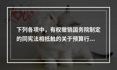 下列各项中，有权撤销国务院制定的同宪法相抵触的关于预算行政法