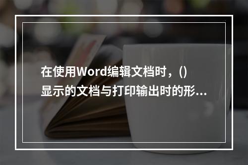 在使用Word编辑文档时，()显示的文档与打印输出时的形式完