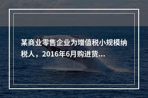 某商业零售企业为增值税小规模纳税人，2016年6月购进货物取