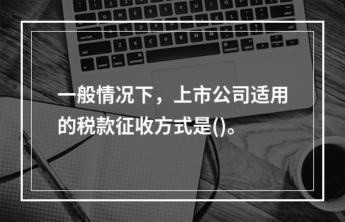 一般情况下，上市公司适用的税款征收方式是()。