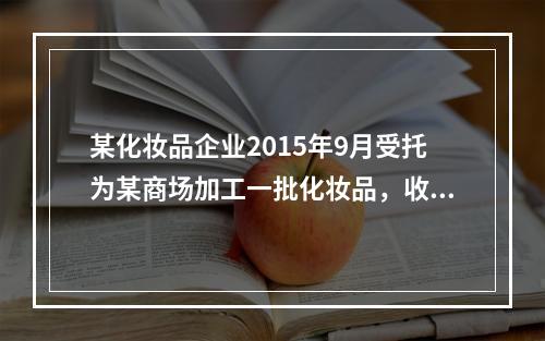 某化妆品企业2015年9月受托为某商场加工一批化妆品，收取不