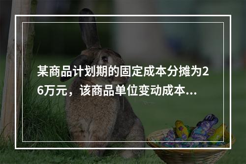 某商品计划期的固定成本分摊为26万元，该商品单位变动成本为