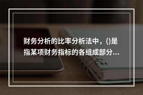 财务分析的比率分析法中，()是指某项财务指标的各组成部分数值