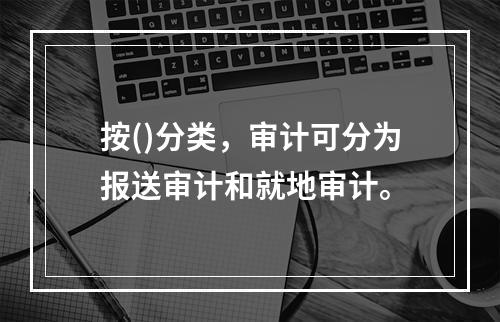 按()分类，审计可分为报送审计和就地审计。