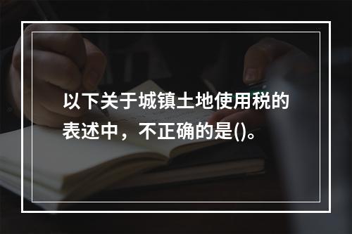 以下关于城镇土地使用税的表述中，不正确的是()。