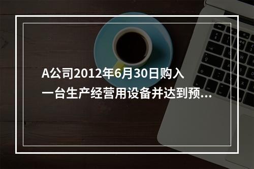 A公司2012年6月30日购入一台生产经营用设备并达到预定可