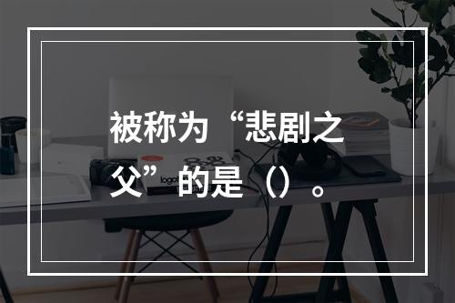 被称为“悲剧之父”的是（）。