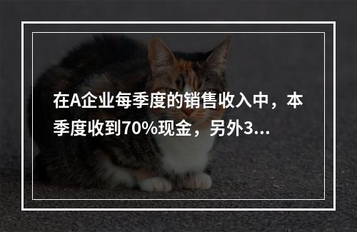 在A企业每季度的销售收入中，本季度收到70%现金，另外30%