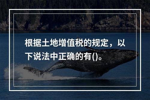 根据土地增值税的规定，以下说法中正确的有()。