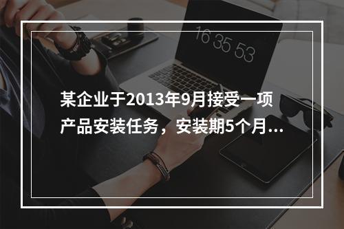 某企业于2013年9月接受一项产品安装任务，安装期5个月，合