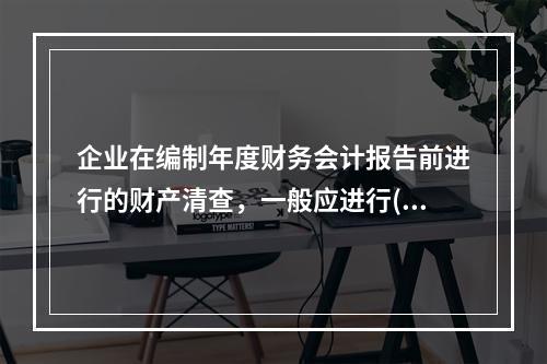 企业在编制年度财务会计报告前进行的财产清查，一般应进行()。