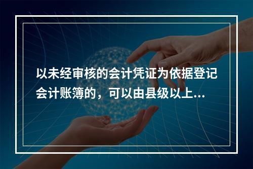 以未经审核的会计凭证为依据登记会计账簿的，可以由县级以上人民