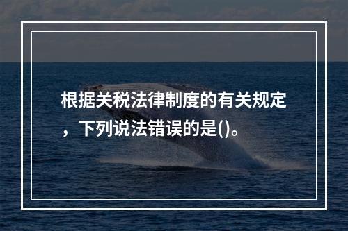 根据关税法律制度的有关规定，下列说法错误的是()。