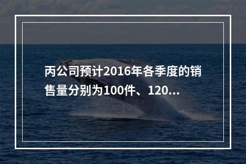 丙公司预计2016年各季度的销售量分别为100件、120件、