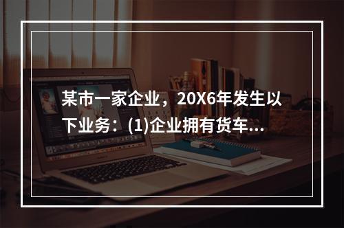 某市一家企业，20X6年发生以下业务：(1)企业拥有货车30