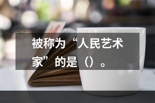 被称为“人民艺术家”的是（）。