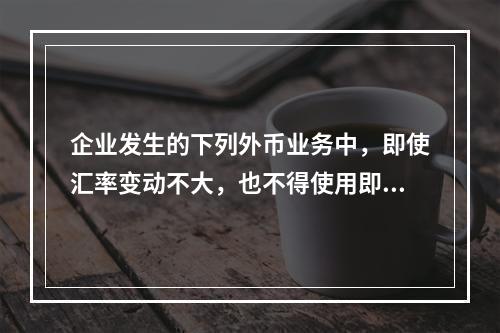 企业发生的下列外币业务中，即使汇率变动不大，也不得使用即期汇