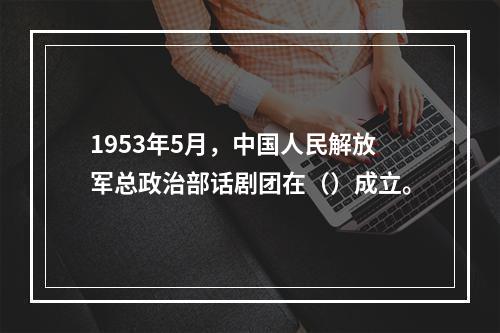 1953年5月，中国人民解放军总政治部话剧团在（）成立。