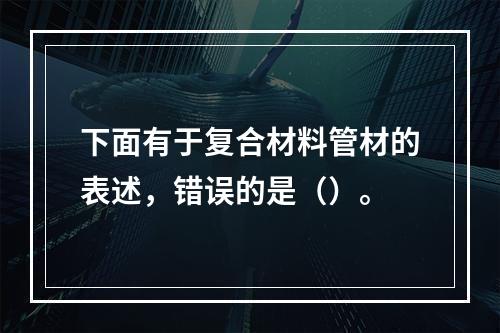 下面有于复合材料管材的表述，错误的是（）。