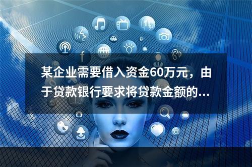 某企业需要借入资金60万元，由于贷款银行要求将贷款金额的20