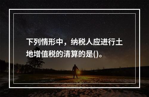 下列情形中，纳税人应进行土地增值税的清算的是()。