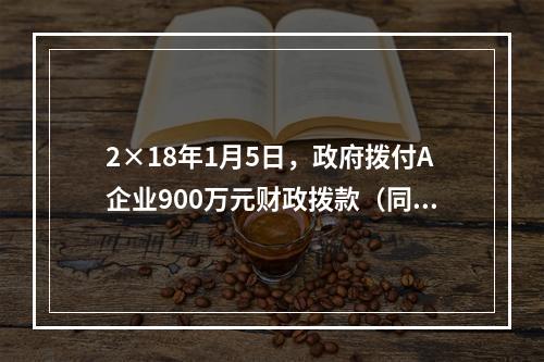 2×18年1月5日，政府拨付A企业900万元财政拨款（同日到