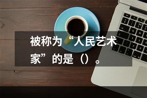 被称为“人民艺术家”的是（）。