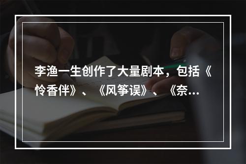 李渔一生创作了大量剧本，包括《怜香伴》、《风筝误》、《奈何天