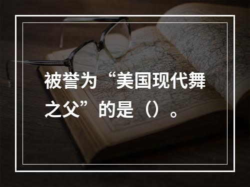 被誉为“美国现代舞之父”的是（）。