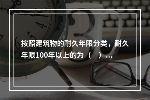 按照建筑物的耐久年限分类，耐久年限100年以上的为（　）。