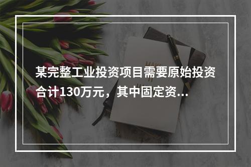 某完整工业投资项目需要原始投资合计130万元，其中固定资产投