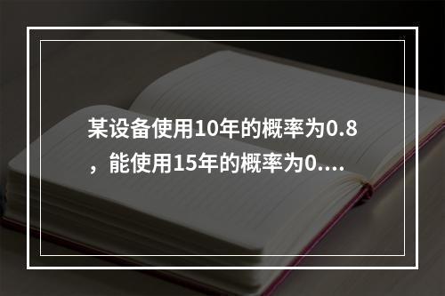 某设备使用10年的概率为0.8，能使用15年的概率为0.4，