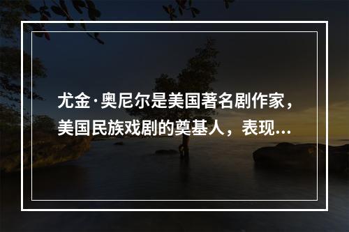 尤金·奥尼尔是美国著名剧作家，美国民族戏剧的奠基人，表现主义