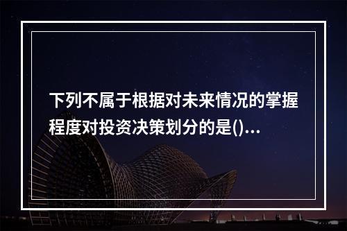 下列不属于根据对未来情况的掌握程度对投资决策划分的是()。