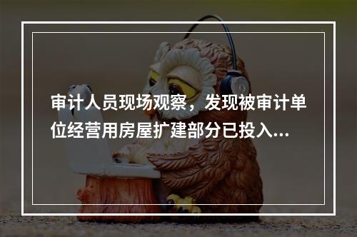 审计人员现场观察，发现被审计单位经营用房屋扩建部分已投入使用