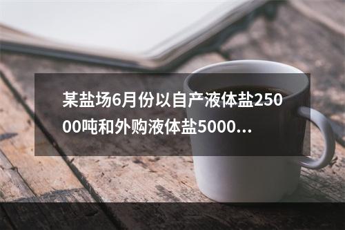 某盐场6月份以自产液体盐25000吨和外购液体盐5000吨(