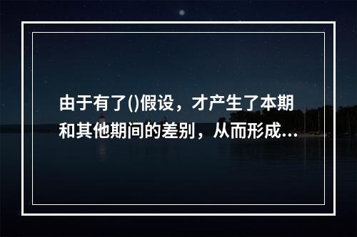 由于有了()假设，才产生了本期和其他期间的差别，从而形成了权