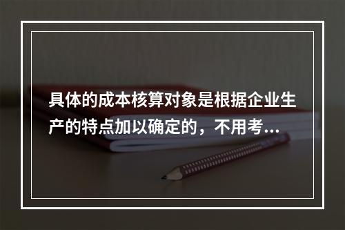 具体的成本核算对象是根据企业生产的特点加以确定的，不用考虑成