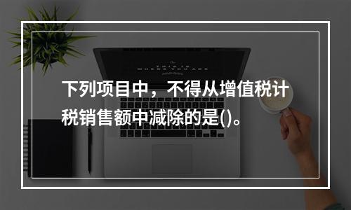 下列项目中，不得从增值税计税销售额中减除的是()。