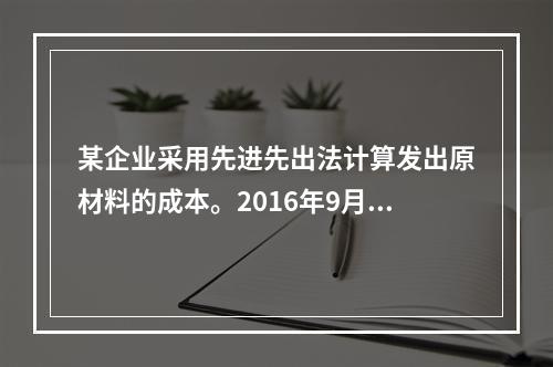 某企业采用先进先出法计算发出原材料的成本。2016年9月1日